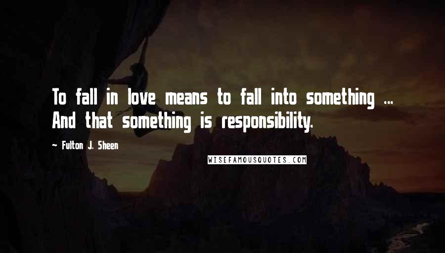 Fulton J. Sheen Quotes: To fall in love means to fall into something ... And that something is responsibility.