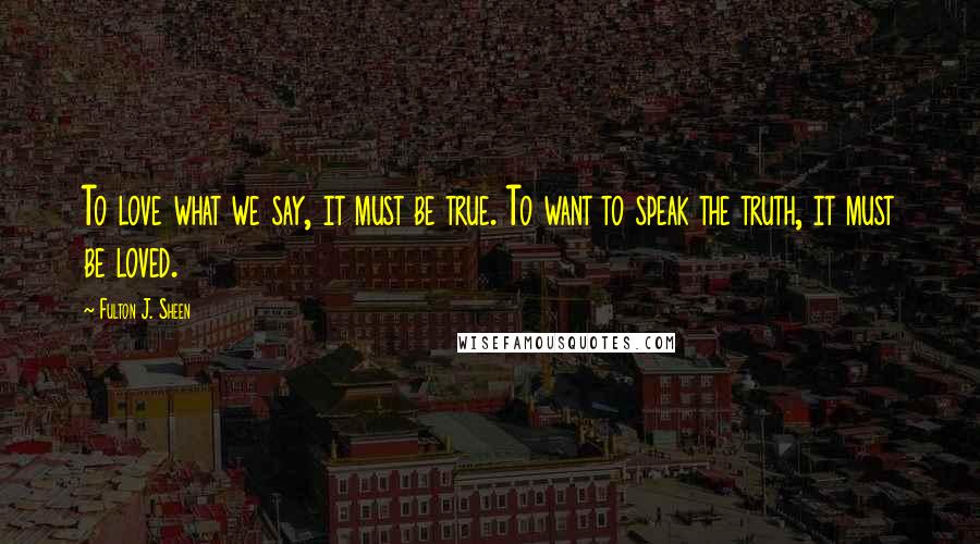 Fulton J. Sheen Quotes: To love what we say, it must be true. To want to speak the truth, it must be loved.