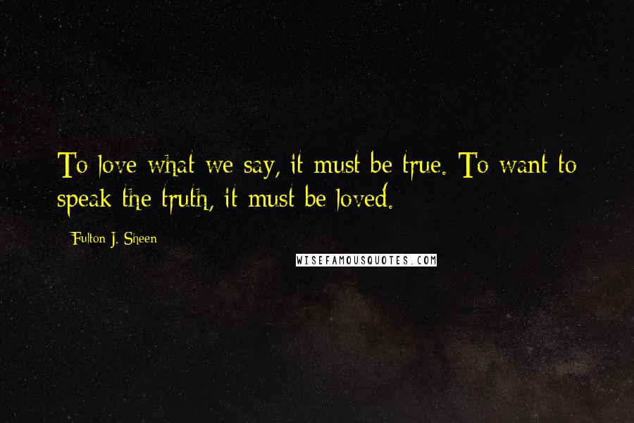 Fulton J. Sheen Quotes: To love what we say, it must be true. To want to speak the truth, it must be loved.