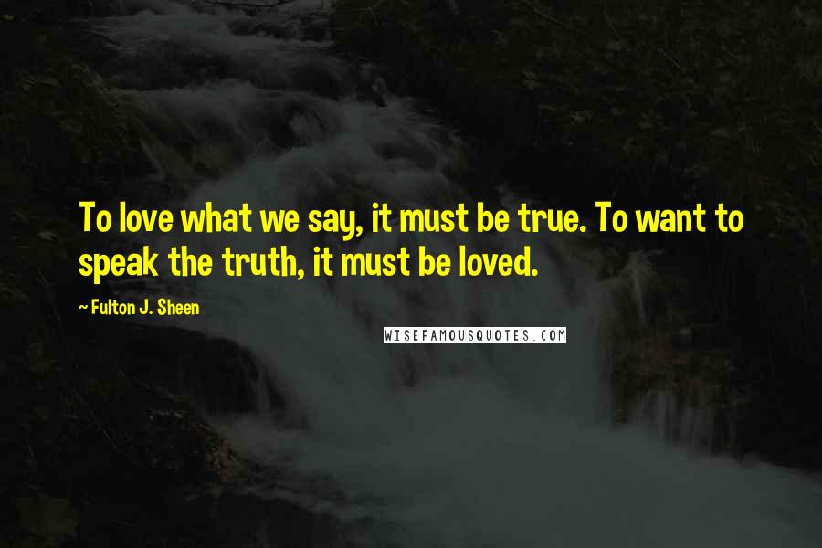 Fulton J. Sheen Quotes: To love what we say, it must be true. To want to speak the truth, it must be loved.