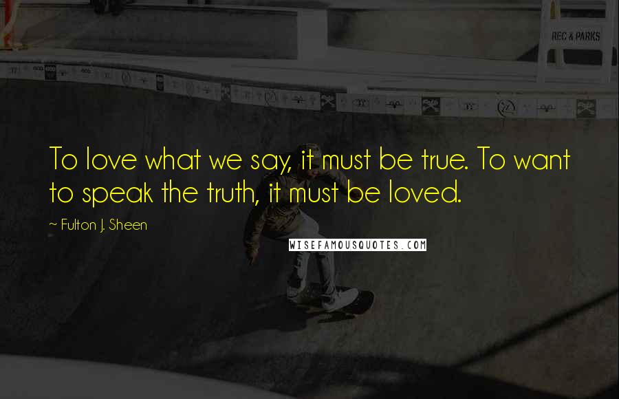 Fulton J. Sheen Quotes: To love what we say, it must be true. To want to speak the truth, it must be loved.