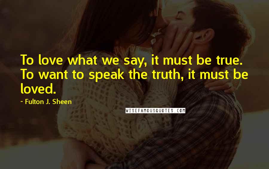 Fulton J. Sheen Quotes: To love what we say, it must be true. To want to speak the truth, it must be loved.