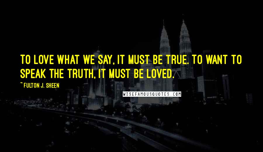 Fulton J. Sheen Quotes: To love what we say, it must be true. To want to speak the truth, it must be loved.