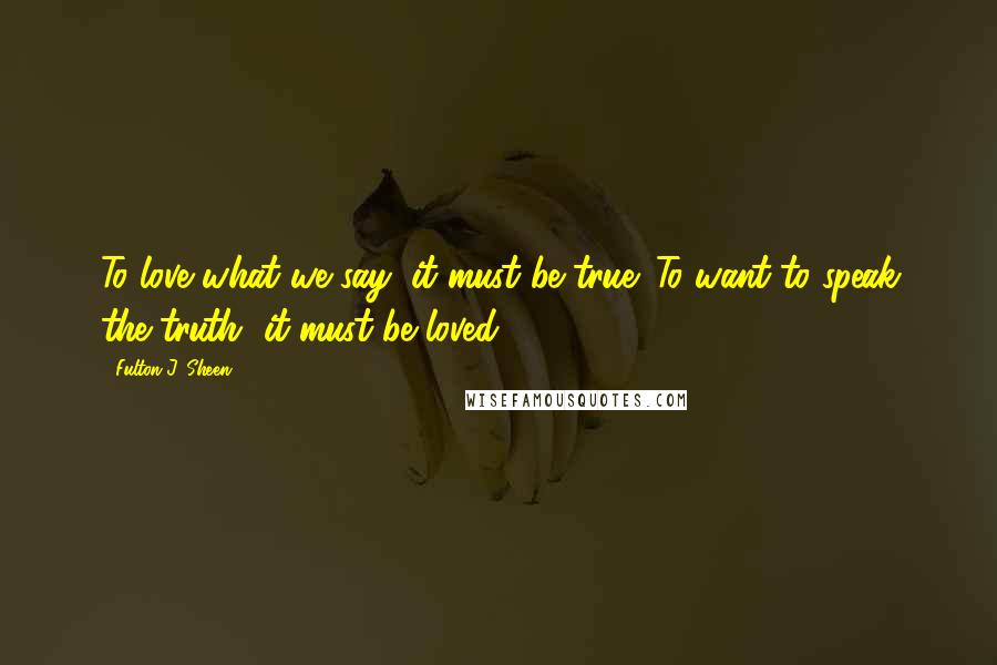 Fulton J. Sheen Quotes: To love what we say, it must be true. To want to speak the truth, it must be loved.