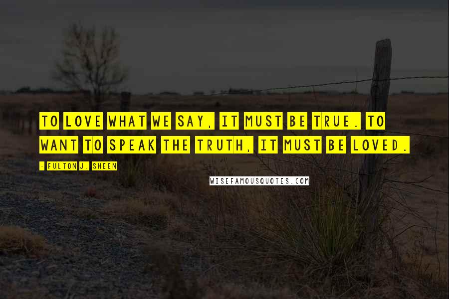 Fulton J. Sheen Quotes: To love what we say, it must be true. To want to speak the truth, it must be loved.