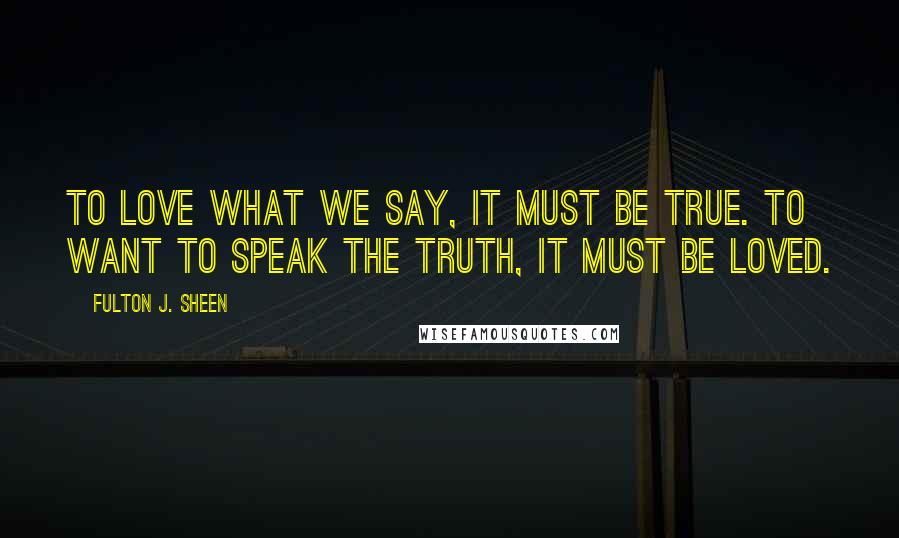 Fulton J. Sheen Quotes: To love what we say, it must be true. To want to speak the truth, it must be loved.