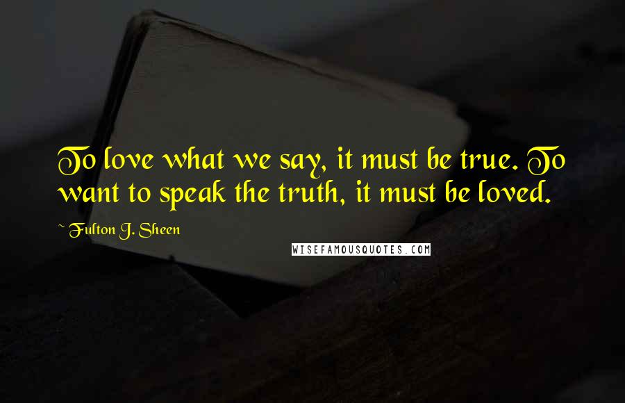 Fulton J. Sheen Quotes: To love what we say, it must be true. To want to speak the truth, it must be loved.