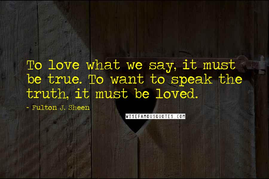 Fulton J. Sheen Quotes: To love what we say, it must be true. To want to speak the truth, it must be loved.
