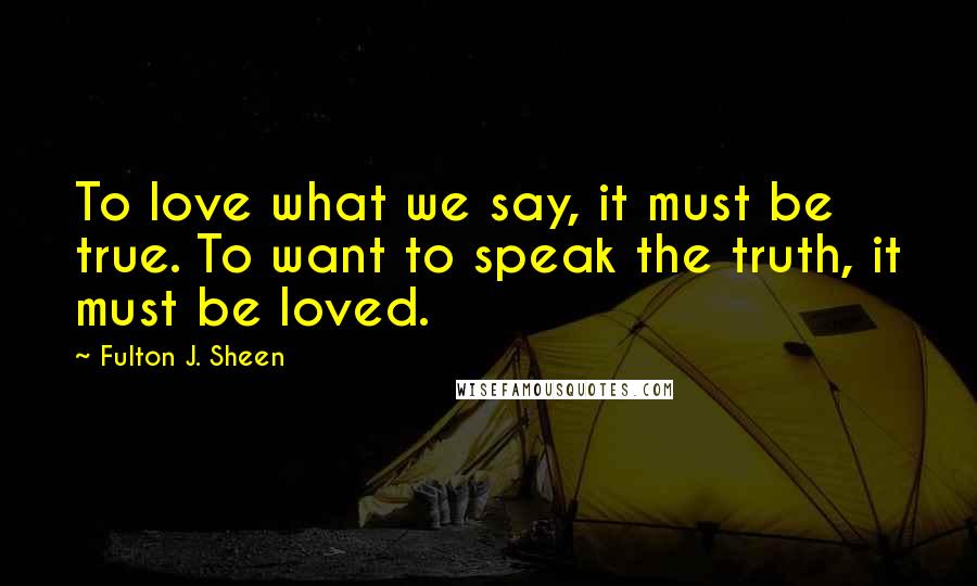 Fulton J. Sheen Quotes: To love what we say, it must be true. To want to speak the truth, it must be loved.