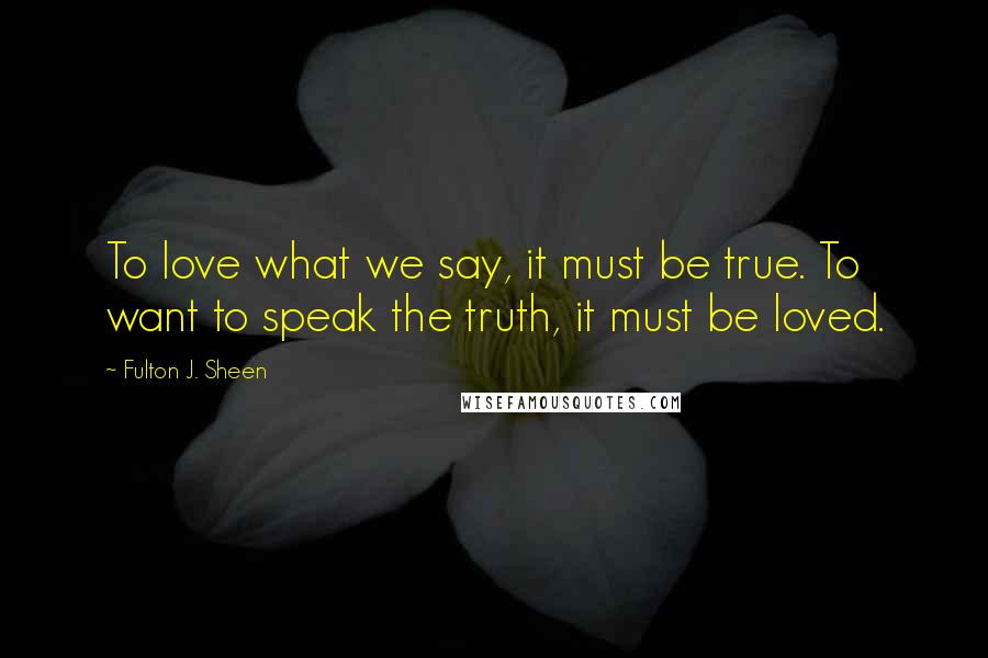 Fulton J. Sheen Quotes: To love what we say, it must be true. To want to speak the truth, it must be loved.