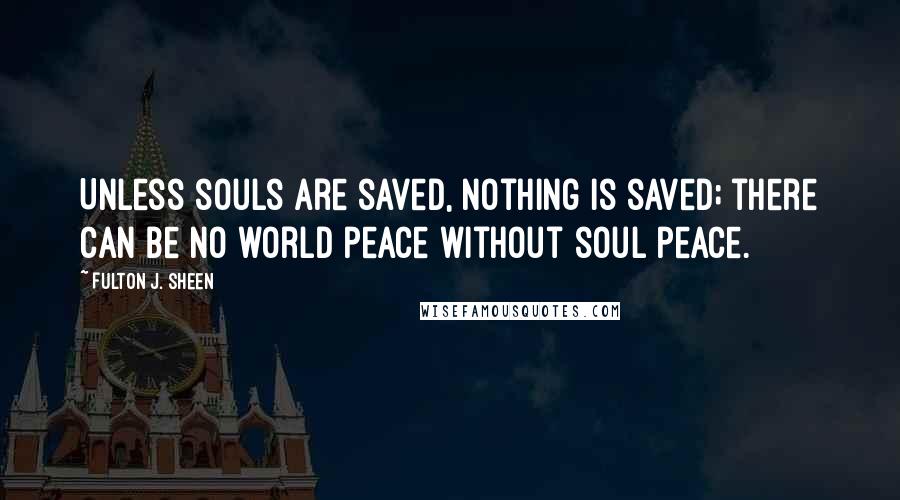 Fulton J. Sheen Quotes: Unless souls are saved, nothing is saved; there can be no world peace without soul peace.