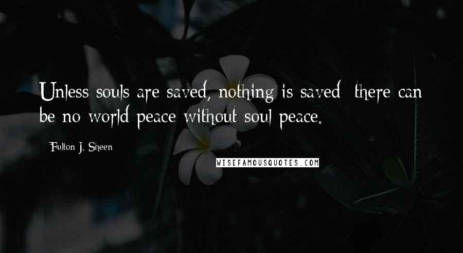 Fulton J. Sheen Quotes: Unless souls are saved, nothing is saved; there can be no world peace without soul peace.