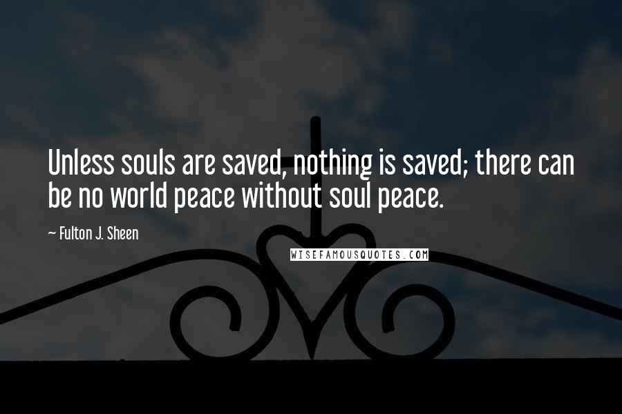 Fulton J. Sheen Quotes: Unless souls are saved, nothing is saved; there can be no world peace without soul peace.