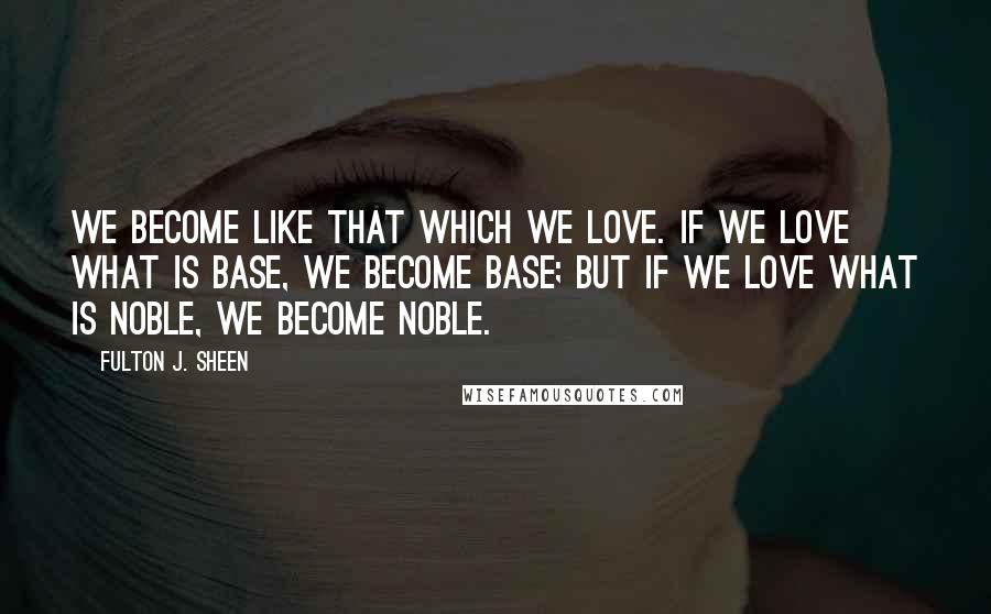 Fulton J. Sheen Quotes: We become like that which we love. If we love what is base, we become base; but if we love what is noble, we become noble.