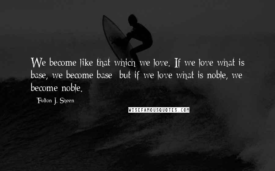 Fulton J. Sheen Quotes: We become like that which we love. If we love what is base, we become base; but if we love what is noble, we become noble.