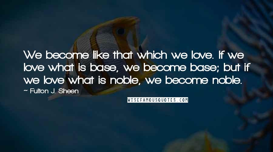 Fulton J. Sheen Quotes: We become like that which we love. If we love what is base, we become base; but if we love what is noble, we become noble.