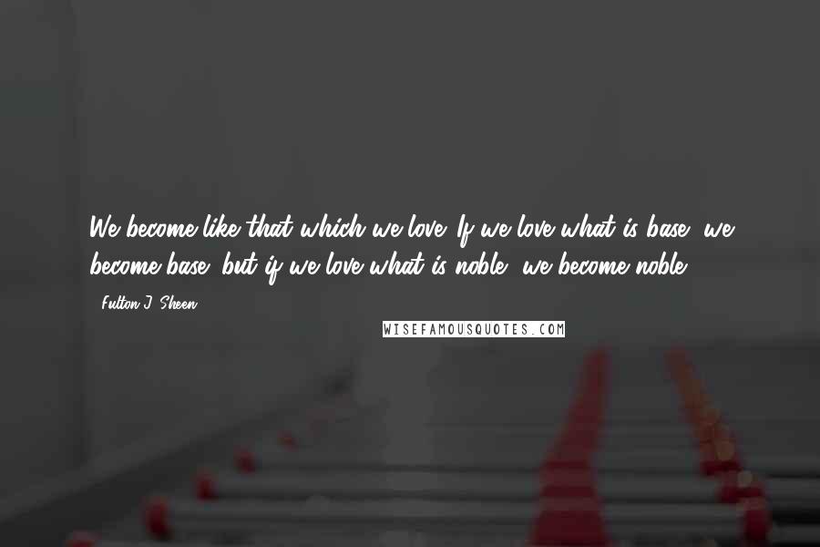 Fulton J. Sheen Quotes: We become like that which we love. If we love what is base, we become base; but if we love what is noble, we become noble.