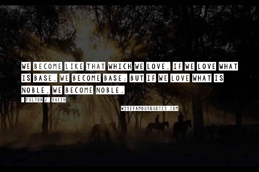 Fulton J. Sheen Quotes: We become like that which we love. If we love what is base, we become base; but if we love what is noble, we become noble.