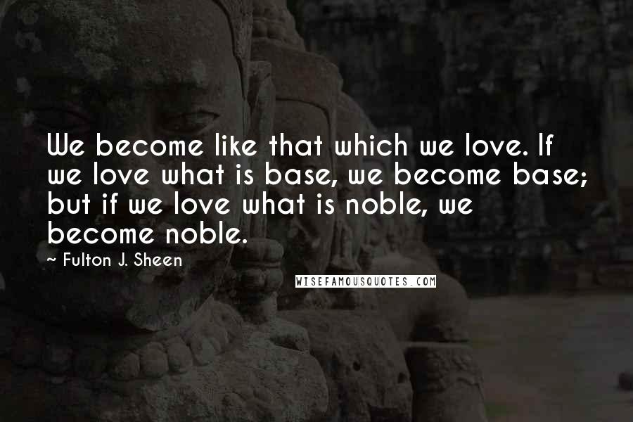 Fulton J. Sheen Quotes: We become like that which we love. If we love what is base, we become base; but if we love what is noble, we become noble.