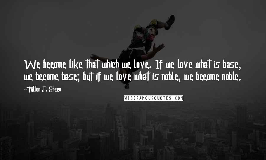 Fulton J. Sheen Quotes: We become like that which we love. If we love what is base, we become base; but if we love what is noble, we become noble.