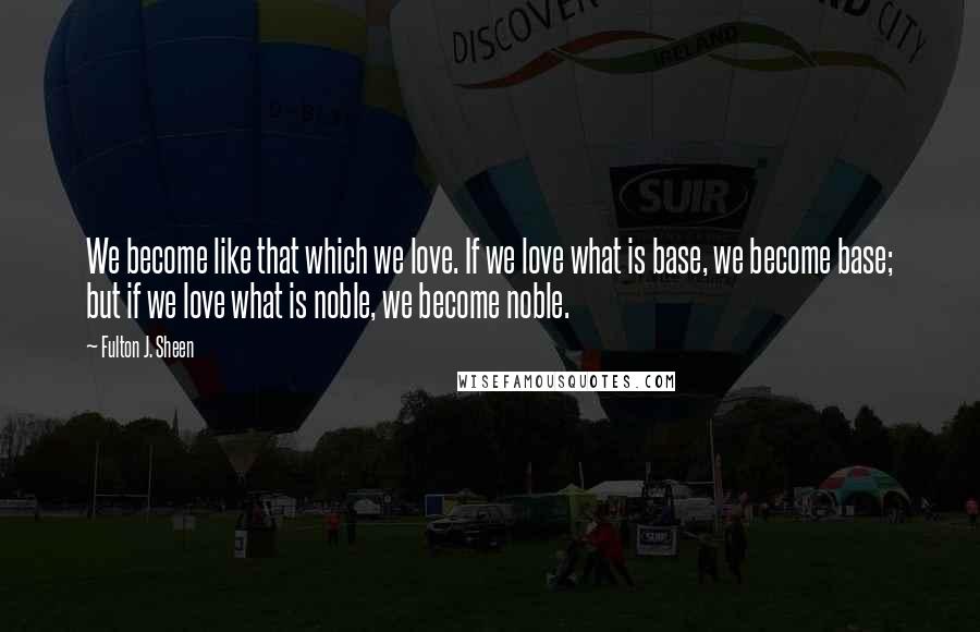 Fulton J. Sheen Quotes: We become like that which we love. If we love what is base, we become base; but if we love what is noble, we become noble.