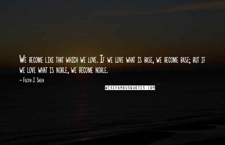 Fulton J. Sheen Quotes: We become like that which we love. If we love what is base, we become base; but if we love what is noble, we become noble.