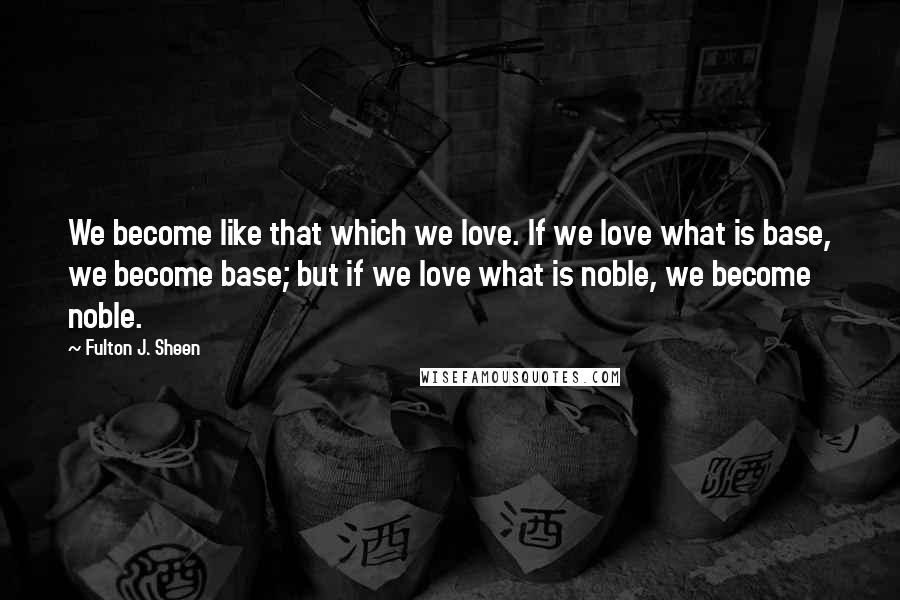 Fulton J. Sheen Quotes: We become like that which we love. If we love what is base, we become base; but if we love what is noble, we become noble.