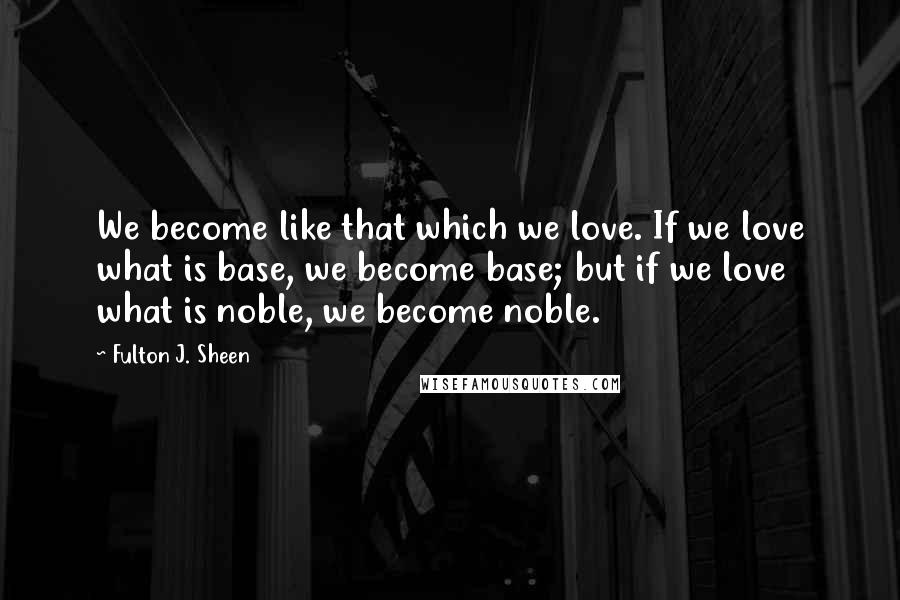 Fulton J. Sheen Quotes: We become like that which we love. If we love what is base, we become base; but if we love what is noble, we become noble.