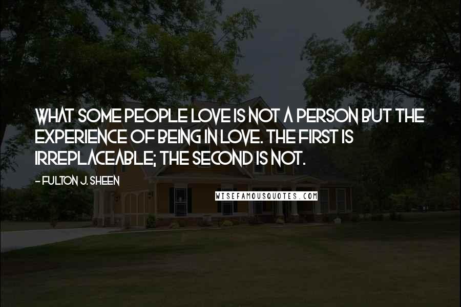 Fulton J. Sheen Quotes: What some people love is not a person but the experience of being in love. The first is irreplaceable; the second is not.