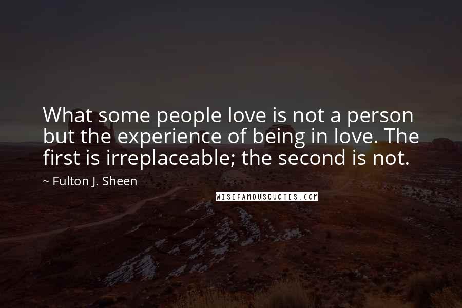 Fulton J. Sheen Quotes: What some people love is not a person but the experience of being in love. The first is irreplaceable; the second is not.