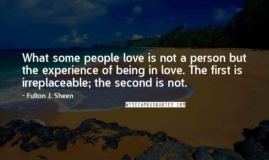Fulton J. Sheen Quotes: What some people love is not a person but the experience of being in love. The first is irreplaceable; the second is not.