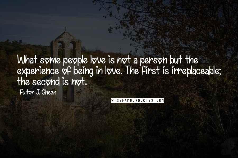 Fulton J. Sheen Quotes: What some people love is not a person but the experience of being in love. The first is irreplaceable; the second is not.