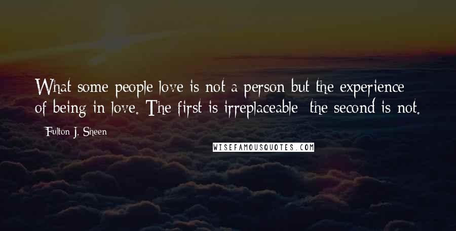 Fulton J. Sheen Quotes: What some people love is not a person but the experience of being in love. The first is irreplaceable; the second is not.