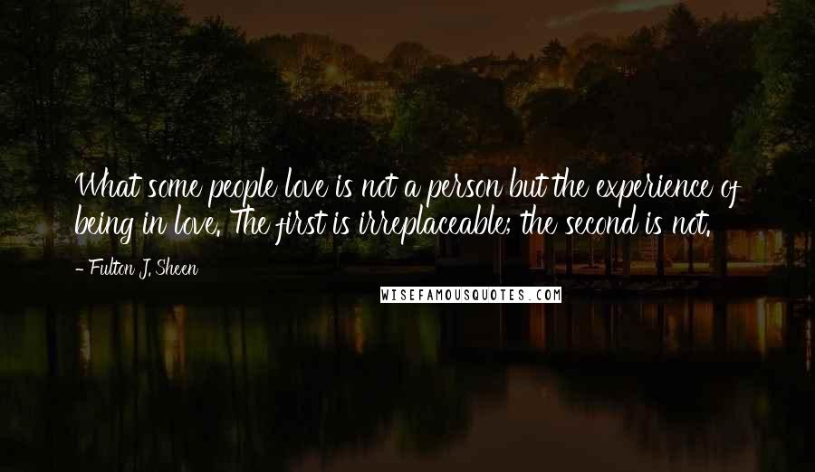 Fulton J. Sheen Quotes: What some people love is not a person but the experience of being in love. The first is irreplaceable; the second is not.