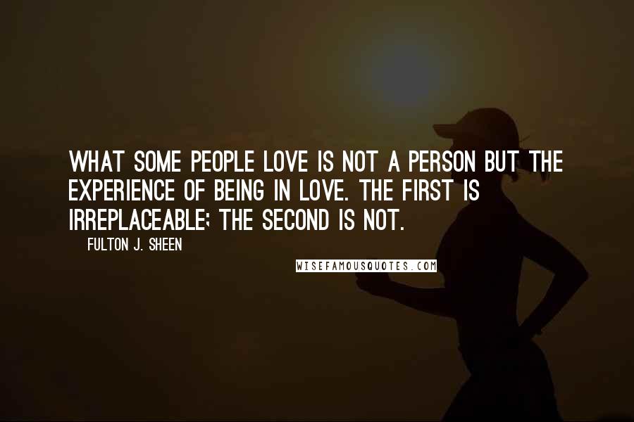 Fulton J. Sheen Quotes: What some people love is not a person but the experience of being in love. The first is irreplaceable; the second is not.