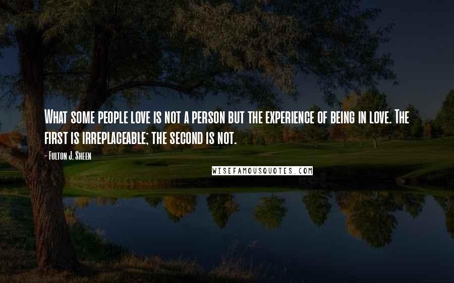Fulton J. Sheen Quotes: What some people love is not a person but the experience of being in love. The first is irreplaceable; the second is not.