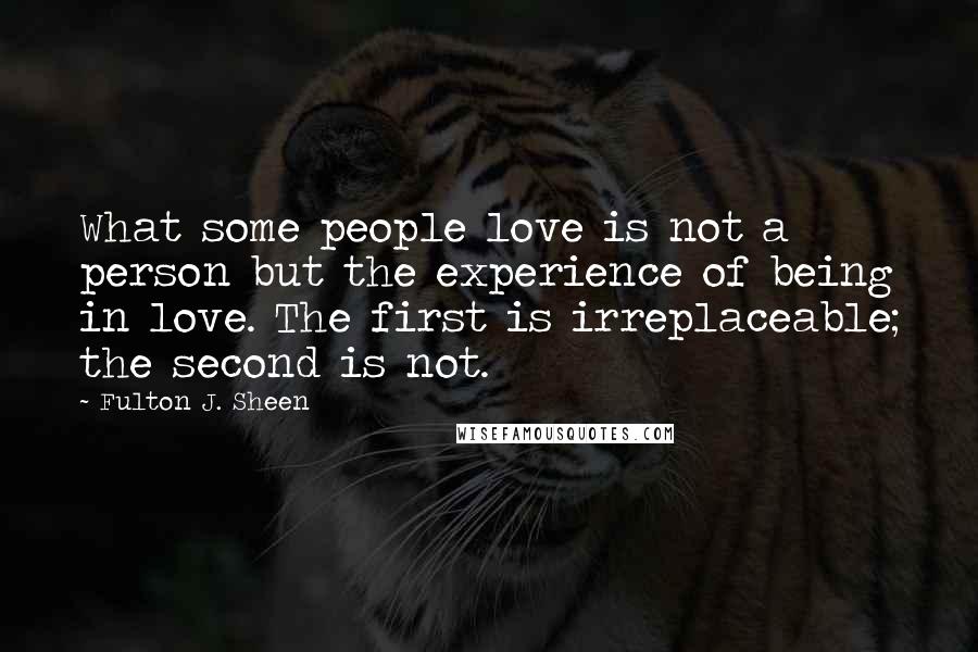 Fulton J. Sheen Quotes: What some people love is not a person but the experience of being in love. The first is irreplaceable; the second is not.