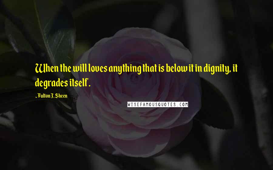 Fulton J. Sheen Quotes: When the will loves anything that is below it in dignity, it degrades itself.