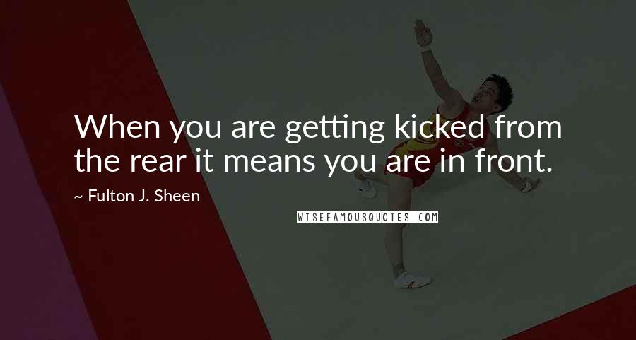 Fulton J. Sheen Quotes: When you are getting kicked from the rear it means you are in front.
