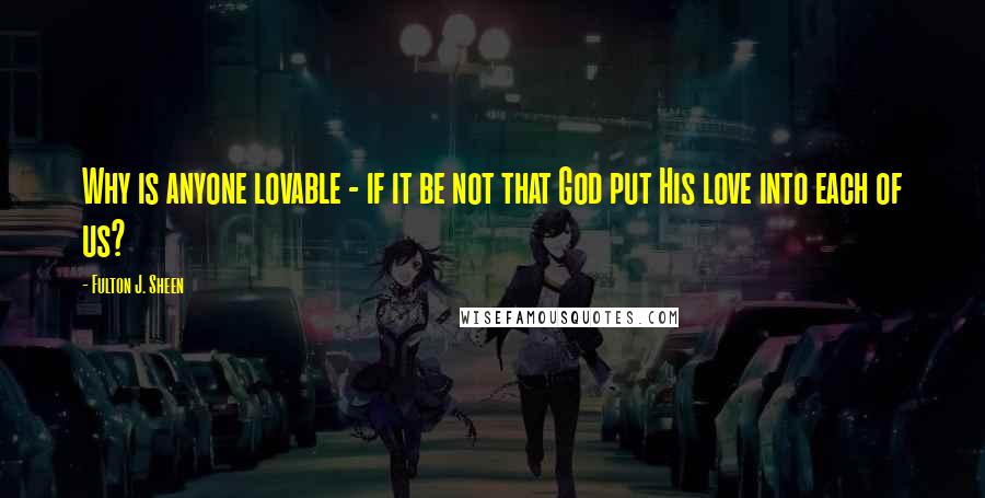 Fulton J. Sheen Quotes: Why is anyone lovable - if it be not that God put His love into each of us?
