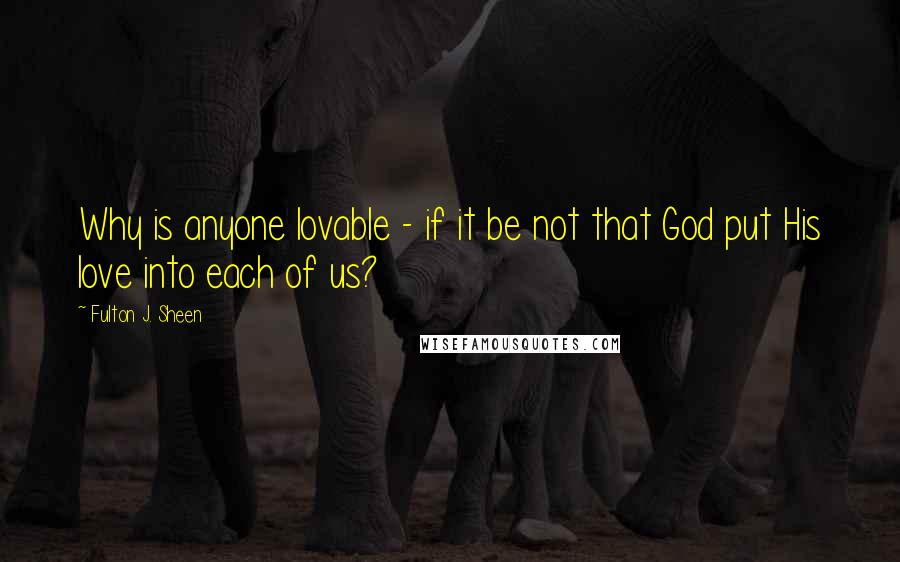 Fulton J. Sheen Quotes: Why is anyone lovable - if it be not that God put His love into each of us?