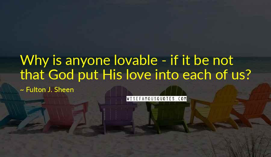 Fulton J. Sheen Quotes: Why is anyone lovable - if it be not that God put His love into each of us?