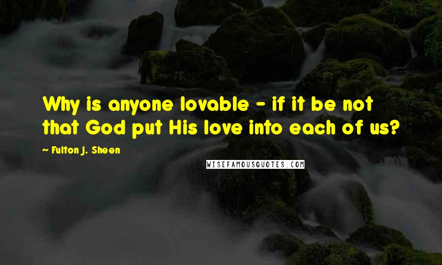 Fulton J. Sheen Quotes: Why is anyone lovable - if it be not that God put His love into each of us?
