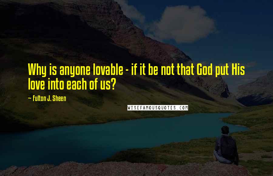 Fulton J. Sheen Quotes: Why is anyone lovable - if it be not that God put His love into each of us?