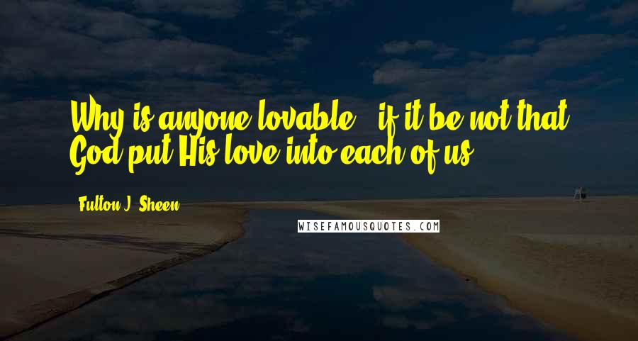 Fulton J. Sheen Quotes: Why is anyone lovable - if it be not that God put His love into each of us?