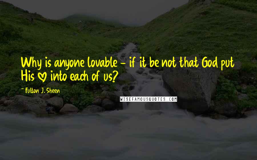 Fulton J. Sheen Quotes: Why is anyone lovable - if it be not that God put His love into each of us?