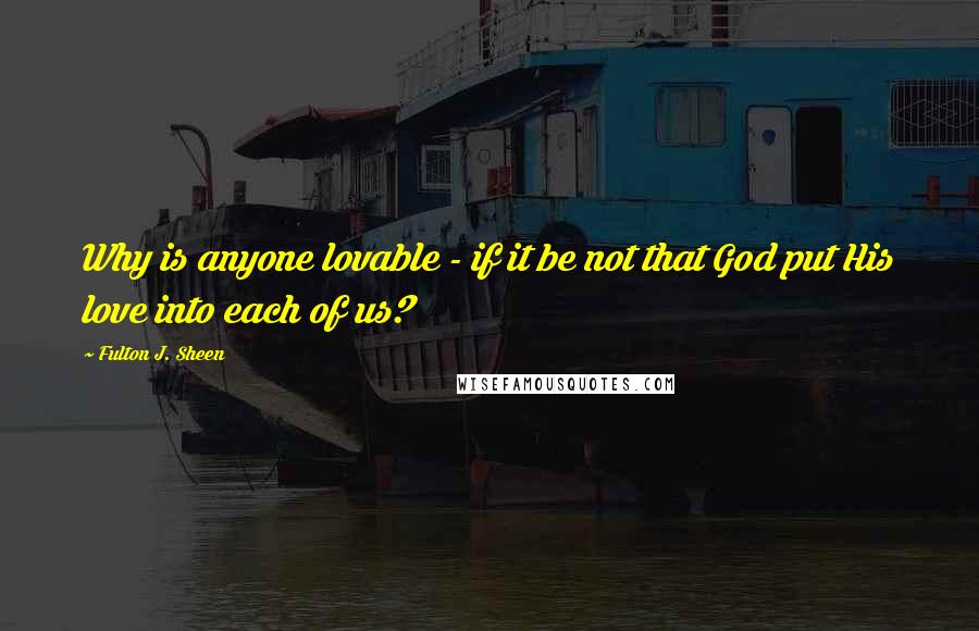 Fulton J. Sheen Quotes: Why is anyone lovable - if it be not that God put His love into each of us?