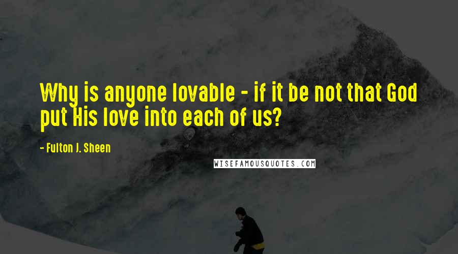 Fulton J. Sheen Quotes: Why is anyone lovable - if it be not that God put His love into each of us?