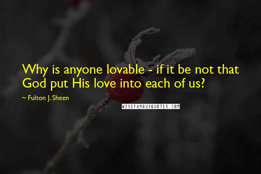 Fulton J. Sheen Quotes: Why is anyone lovable - if it be not that God put His love into each of us?