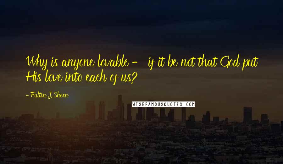 Fulton J. Sheen Quotes: Why is anyone lovable - if it be not that God put His love into each of us?